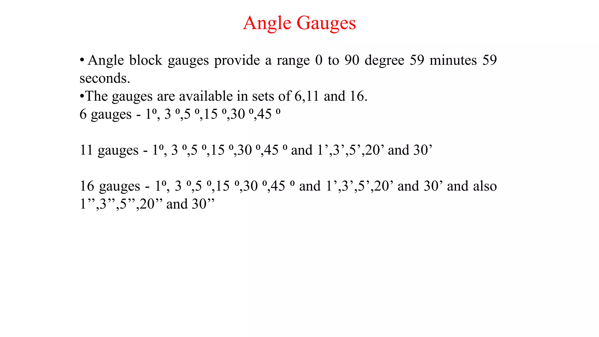 Angle Gauges
• Angle block gauges provide a range 0 to 90 degree 59 minutes 59
seconds.
•The gauges are available in sets of 6,11 and 16.
6 gauges - 1⁰, 3 ⁰,5 ⁰,15 ⁰,30 ⁰,45 ⁰
11 gauges - 1⁰, 3 ⁰,5 ⁰,15 ⁰,30 ⁰,45 ⁰ and 1’,3’,5’,20’ and 30’
16 gauges - 1⁰, 3 ⁰,5 ⁰,15 ⁰,30 ⁰,45 ⁰ and 1’,3’,5’,20’ and 30’ and also
1’’,3’’,5’’,20’’ and 30’’
 
