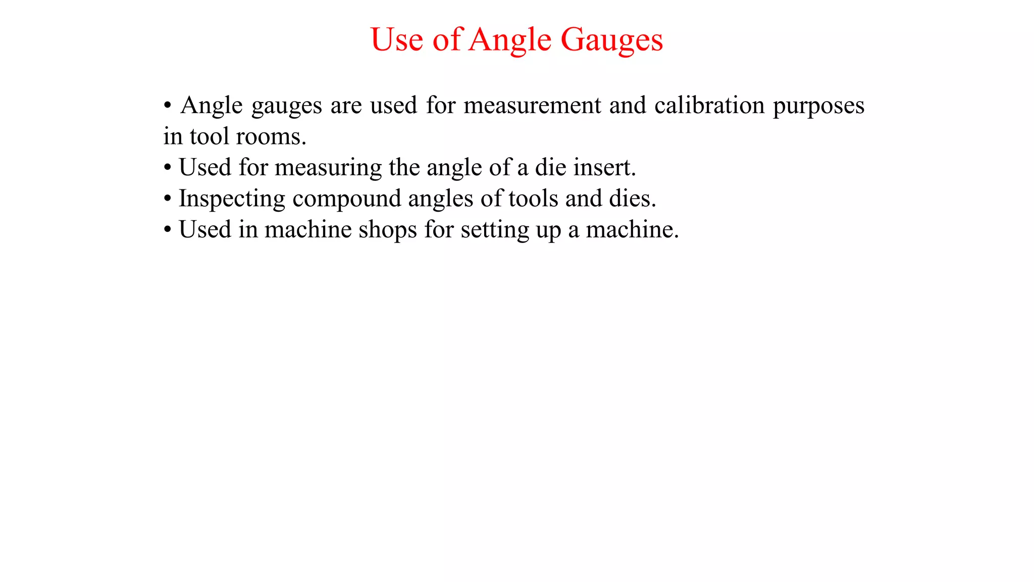 Use of Angle Gauges
• Angle gauges are used for measurement and calibration purposes
in tool rooms.
• Used for measuring the angle of a die insert.
• Inspecting compound angles of tools and dies.
• Used in machine shops for setting up a machine.
 