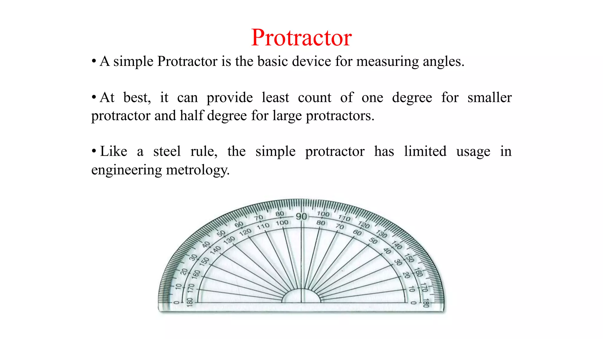 Protractor
• A simple Protractor is the basic device for measuring angles.
• At best, it can provide least count of one degree for smaller
protractor and half degree for large protractors.
• Like a steel rule, the simple protractor has limited usage in
engineering metrology.
 