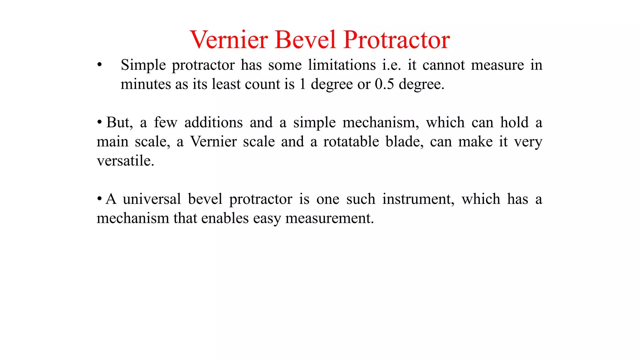 Vernier Bevel Protractor
• Simple protractor has some limitations i.e. it cannot measure in
minutes as its least count is 1 degree or 0.5 degree.
• But, a few additions and a simple mechanism, which can hold a
main scale, a Vernier scale and a rotatable blade, can make it very
versatile.
• A universal bevel protractor is one such instrument, which has a
mechanism that enables easy measurement.
 
