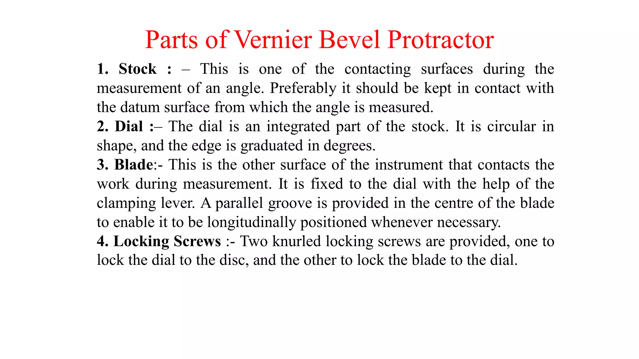 Parts of Vernier Bevel Protractor
1. Stock : – This is one of the contacting surfaces during the
measurement of an angle. Preferably it should be kept in contact with
the datum surface from which the angle is measured.
2. Dial :– The dial is an integrated part of the stock. It is circular in
shape, and the edge is graduated in degrees.
3. Blade:- This is the other surface of the instrument that contacts the
work during measurement. It is fixed to the dial with the help of the
clamping lever. A parallel groove is provided in the centre of the blade
to enable it to be longitudinally positioned whenever necessary.
4. Locking Screws :- Two knurled locking screws are provided, one to
lock the dial to the disc, and the other to lock the blade to the dial.
 
