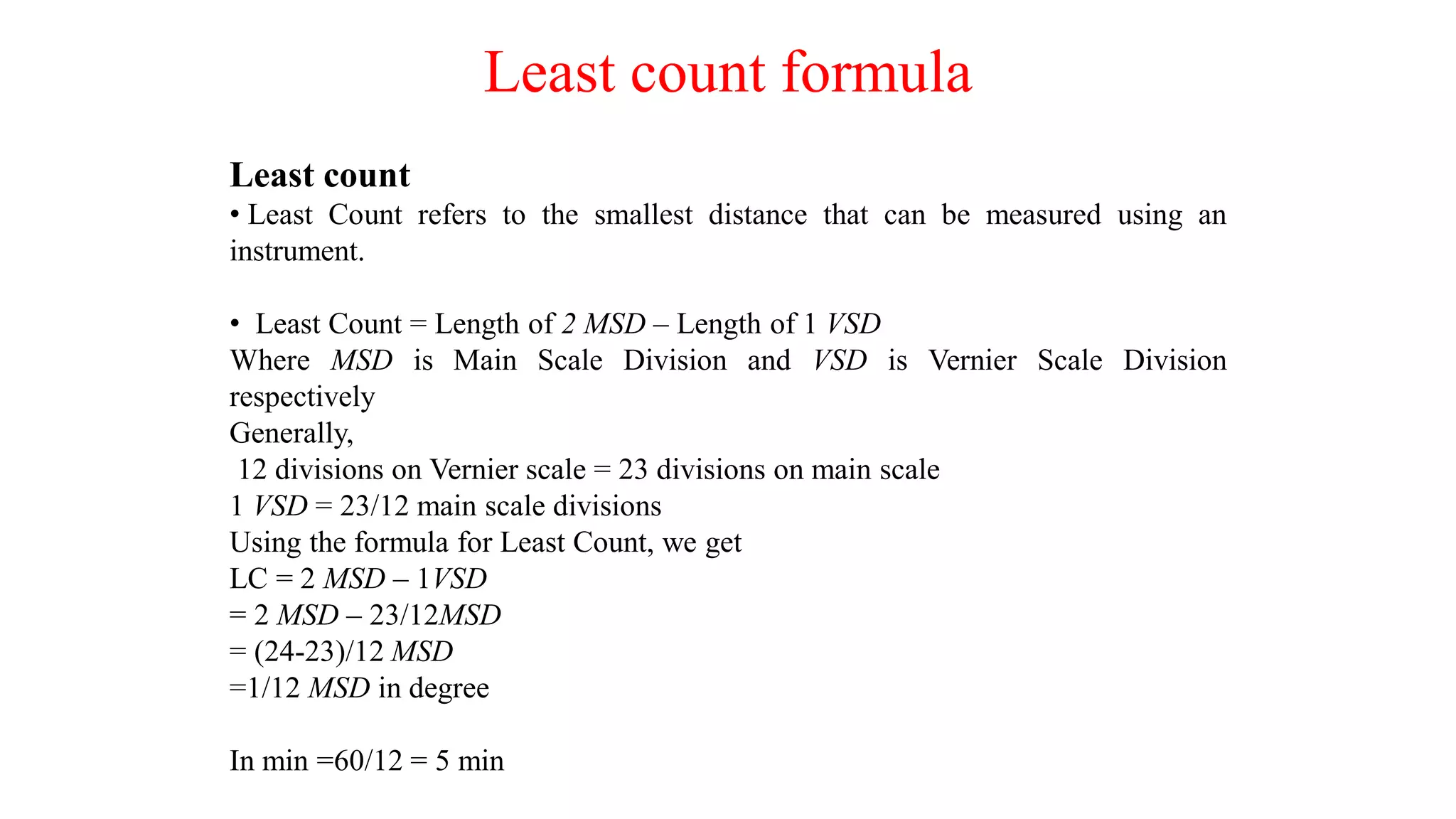 Least count formula
Least count
• Least Count refers to the smallest distance that can be measured using an
instrument.
• Least Count = Length of 2 MSD – Length of 1 VSD
Where MSD is Main Scale Division and VSD is Vernier Scale Division
respectively
Generally,
12 divisions on Vernier scale = 23 divisions on main scale
1 VSD = 23/12 main scale divisions
Using the formula for Least Count, we get
LC = 2 MSD – 1VSD
= 2 MSD – 23/12MSD
= (24-23)/12 MSD
=1/12 MSD in degree
In min =60/12 = 5 min
 