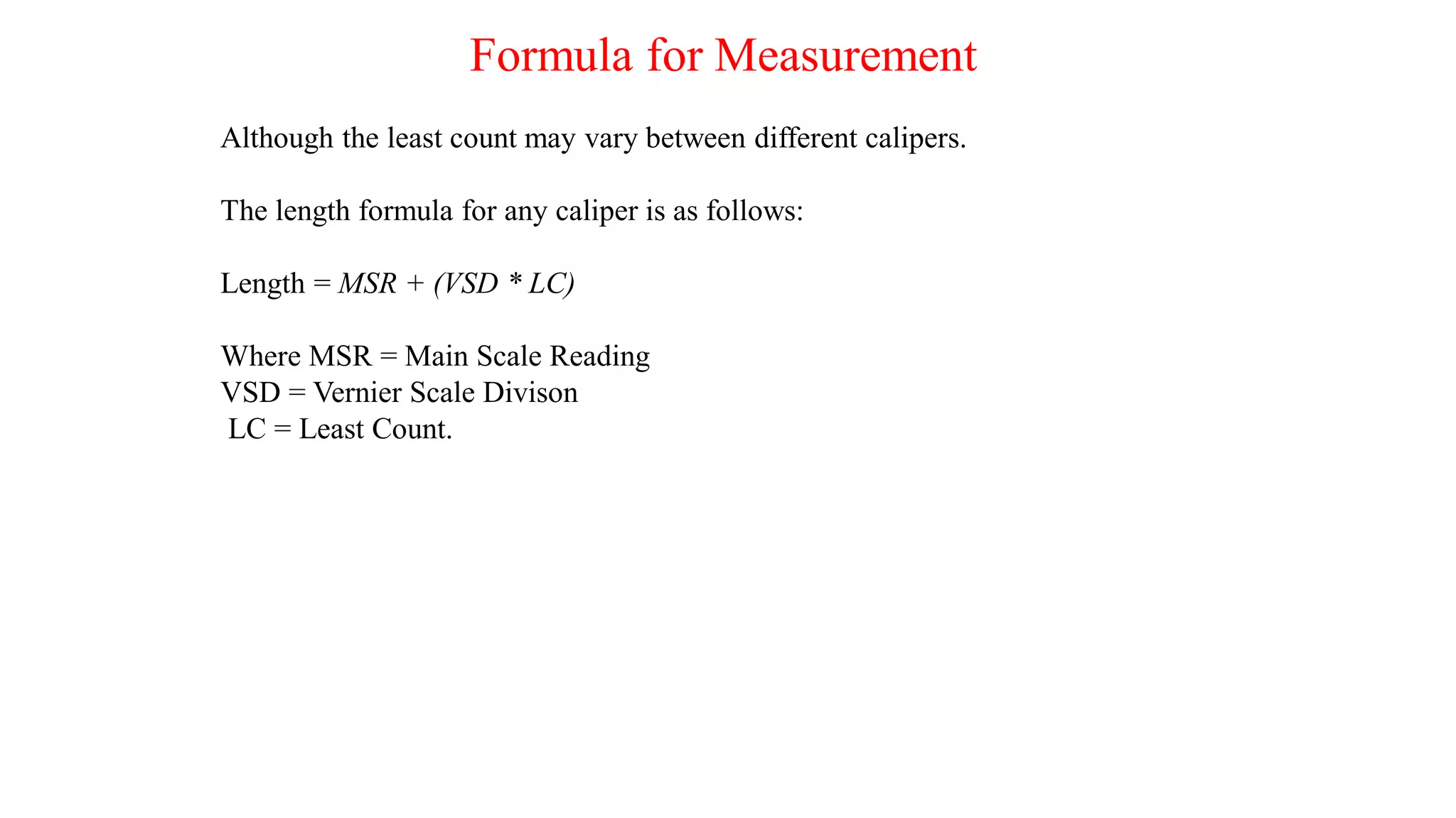 Formula for Measurement
Although the least count may vary between different calipers.
The length formula for any caliper is as follows:
Length = MSR + (VSD * LC)
Where MSR = Main Scale Reading
VSD = Vernier Scale Divison
LC = Least Count.
 