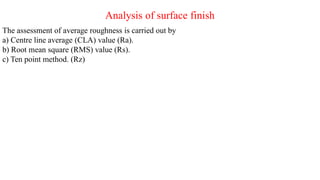 Analysis of surface finish
The assessment of average roughness is carried out by
a) Centre line average (CLA) value (Ra).
b) Root mean square (RMS) value (Rs).
c) Ten point method. (Rz)
 
