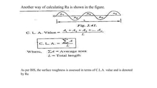 Another way of calculating Ra is shown in the figure.
As per BIS, the surface roughness is assessed in terms of C.L.A. value and is denoted
by Ra
 