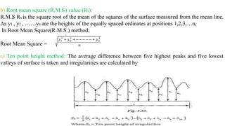 b) Root mean square (R.M.S) value (Rs):
R.M.S Rs is the square root of the mean of the squares of the surface measured from the mean line.
As y1 , y2 , ……yn are the heights of the equally spaced ordinates at positions 1,2,3,…n,
In Root Mean Square(R.M.S.) method;
Root Mean Square =
c) Ten point height method: The average difference between five highest peaks and five lowest
valleys of surface is taken and irregularities are calculated by
 