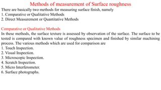 Methods of measurement of Surface roughness
There are basically two methods for measuring surface finish, namely
1. Comparative or Qualitative Methods
2. Direct Measurement or Quantitative Methods
Comparative or Qualitative Methods
In these methods, the surface texture is assessed by observation of the surface. The surface to be
tested is compared with known value of roughness specimen and finished by similar machining
process. The various methods which are used for comparison are
1. Touch Inspection.
2. Visual Inspection.
3. Microscopic Inspection.
4. Scratch Inspection.
5. Micro Interferometer.
6. Surface photographs.
 
