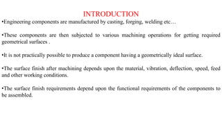 INTRODUCTION
•Engineering components are manufactured by casting, forging, welding etc…
•These components are then subjected to various machining operations for getting required
geometrical surfaces .
•It is not practically possible to produce a component having a geometrically ideal surface.
•The surface finish after machining depends upon the material, vibration, deflection, speed, feed
and other working conditions.
•The surface finish requirements depend upon the functional requirements of the components to
be assembled.
 
