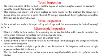 Touch Inspection
• The main limitation of this method is that the degree of surface roughness can’t be assessed.
• Also the minute flaws can’t be detected.
• This method can simply tell which surface is more rough. In this method, the finger-tip is
moved along the surface at a speed of about 25 mm per second and the irregularities as small as
0.01 mm can be easily detected.
Visual Inspection
In this method, the surface is inspected by naked eye and this measurement is limited to rough
surfaces .
Microscopic Inspection
• This is probably the best method for examining the surface finish but suffers due to limitation that
only a small portion of the surface can be inspected at a time.
• Thus several readings are required to get an average value.
• In this method, a master finished surface is placed under the microscopic and compared with the
surface under inspection.
• In another method a straight edge is placed on the surface to be inspected and abeam of light
projected at about 60° to the work.
• Thus the shadows cast into the surface scratches are magnified and the surface irregularities can be
studied.
 