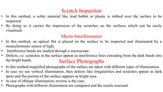 Scratch Inspection
• In this method, a softer material like lead babbit or plastic is rubbed over the surface to be
inspected.
• By doing so it carries the impression of the scratches on the surfaces which can be easily
visualised.
Surface Photographs
• In this method magnified photographs of the surface are taken with different types of illumination.
• In case we use vertical illumination, then defects like irregularities and scratches appear as dark
spots and flat portion of the surface appears as bright area.
• In case of oblique illumination, reverse is the case.
• Photographs with different illumination are compared and the results assessed.
Micro-Interferometer
• In this method, an optical flat is placed on the surface to be inspected and illuminated by a
monochromatic source of light.
• Interference bands are studied through a microscope.
• Defects, i.e. scratches in the surface appear as interference lines extending from the dark bands into
the bright bands.
 