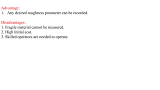 Advantage:
1. Any desired roughness parameter can be recorded.
Disadvantages:
1. Fragile material cannot be measured.
2. High Initial cost.
3. Skilled operators are needed to operate.
 
