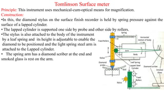 Tomlinson Surface meter
Principle: This instrument uses mechanical-cum-optical means for magnification.
Construction:
•In this, the diamond stylus on the surface finish recorder is held by spring pressure against the
surface of a lapped cylinder.
• The lapped cylinder is supported one side by probe and other side by rollers.
•The stylus is also attached to the body of the instrument
by a leaf spring and its height is adjustable to enable the
diamond to be positioned and the light spring steel arm is
attached to the Lapped cylinder.
• The spring arm has a diamond scriber at the end and
smoked glass is rest on the arm.
 