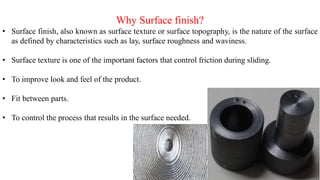 Why Surface finish?
• Surface finish, also known as surface texture or surface topography, is the nature of the surface
as defined by characteristics such as lay, surface roughness and waviness.
• Surface texture is one of the important factors that control friction during sliding.
• To improve look and feel of the product.
• Fit between parts.
• To control the process that results in the surface needed.
 