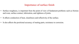 Importance of surface finish
• Surface roughness, is important from the point of view of fundament problems such as friction
and wear, surface contact, lubrication, and tightness of joints.
• It affects conduction of heat, cleanliness and reflectivity of the surface.
• It also affects the positional accuracy of mating parts, resistance to corrosion.
 