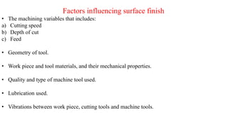 Factors influencing surface finish
• The machining variables that includes:
a) Cutting speed
b) Depth of cut
c) Feed
• Geometry of tool.
• Work piece and tool materials, and their mechanical properties.
• Quality and type of machine tool used.
• Lubrication used.
• Vibrations between work piece, cutting tools and machine tools.
 