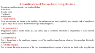Classification of Geometrical Irregularities
The geometrical irregularities can be classified as
•First order
•Second order
•Third order
•Fourth order
1. FIRST ORDER:
These irregularities are formed in the machine, due to inaccuracies, this irregularity also contains lack of straightness
of guide ways, this is caused due to metal weight and cutting force.
2. SECOND ORDER:
Irregularities such as chatter marks, etc. are formed due to vibrations. This type of irregularities is called second-
order irregularities.
3. THIRD ORDER:
This is formed due to the machining process, even if the machine is perfect and vibration free are called third order
irregularities.
4. FOURTH ORDER:
This is formed due to the separation of the chip, this is caused due to rupture of material are fourth order irregularities.
 