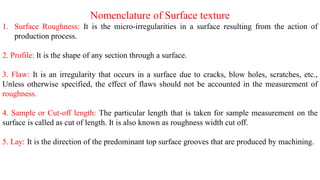 Nomenclature of Surface texture
1. Surface Roughness: It is the micro-irregularities in a surface resulting from the action of
production process.
2. Profile: It is the shape of any section through a surface.
3. Flaw: It is an irregularity that occurs in a surface due to cracks, blow holes, scratches, etc.,
Unless otherwise specified, the effect of flaws should not be accounted in the measurement of
roughness.
4. Sample or Cut-off length: The particular length that is taken for sample measurement on the
surface is called as cut of length. It is also known as roughness width cut off.
5. Lay: It is the direction of the predominant top surface grooves that are produced by machining.
 