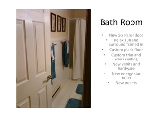 Bath Room
•    New Six Panel door
   • Relax Tub and
     surround framed in
• Custom plank floor
 • Custom trim and
        wans coating
  • New vanity and
          hardware
 • New energy star
            toilet
    • New outlets
 