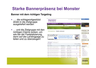 Starke Bannerpräsenz bei Monster
Banner mit dem richtigen Targeting

 …, die schlagwortgestützt
 direkt in die Zielgruppe
 ausgeliefert werden

 … und die Zielgruppe mit den
 richtigen Claims locken, um
 wie bei der Festplatzierung,        Protonentherapie-Anlagen für die
 dann auf die Landingpage zu         Krebsbehandlung. Medizin- und
                                     Ingenieurtechnisch wegweisend!
 leiten und zu überzeugen!




                                                                        10
 