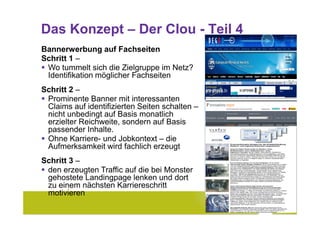 Das Konzept – Der Clou - Teil 4
Bannerwerbung auf Fachseiten
Schritt 1 –
 Wo tummelt sich die Zielgruppe im Netz?
 Identifikation möglicher Fachseiten
Schritt 2 –
 Prominente Banner mit interessanten
 Claims auf identifizierten Seiten schalten –
 nicht unbedingt auf Basis monatlich
 erzielter Reichweite, sondern auf Basis
 passender Inhalte.
 Ohne Karriere- und Jobkontext – die
 Aufmerksamkeit wird fachlich erzeugt
Schritt 3 –
 den erzeugten Traffic auf die bei Monster
 gehostete Landingpage lenken und dort
 zu einem nächsten Karriereschritt
 motivieren
                                                11
 