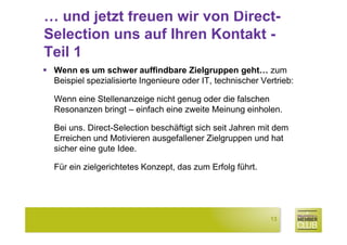 … und jetzt freuen wir von Direct-
Selection uns auf Ihren Kontakt -
Teil 1
 Wenn es um schwer auffindbare Zielgruppen geht… zum
 Beispiel spezialisierte Ingenieure oder IT, technischer Vertrieb:

 Wenn eine Stellenanzeige nicht genug oder die falschen
 Resonanzen bringt – einfach eine zweite Meinung einholen.

 Bei uns. Direct-Selection beschäftigt sich seit Jahren mit dem
 Erreichen und Motivieren ausgefallener Zielgruppen und hat
 sicher eine gute Idee.

 Für ein zielgerichtetes Konzept, das zum Erfolg führt.




                                                           13
 