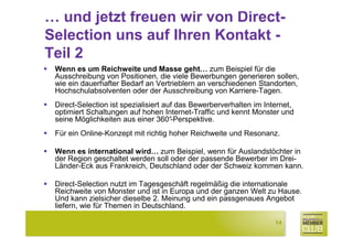 … und jetzt freuen wir von Direct-
Selection uns auf Ihren Kontakt -
Teil 2
 Wenn es um Reichweite und Masse geht… zum Beispiel für die
 Ausschreibung von Positionen, die viele Bewerbungen generieren sollen,
 wie ein dauerhafter Bedarf an Vertrieblern an verschiedenen Standorten,
 Hochschulabsolventen oder der Ausschreibung von Karriere-Tagen.
 Direct-Selection ist spezialisiert auf das Bewerberverhalten im Internet,
 optimiert Schaltungen auf hohen Internet-Traffic und kennt Monster und
 seine Möglichkeiten aus einer 360°   -Perspektive.
 Für ein Online-Konzept mit richtig hoher Reichweite und Resonanz.

 Wenn es international wird… zum Beispiel, wenn für Auslandstöchter in
 der Region geschaltet werden soll oder der passende Bewerber im Drei-
 Länder-Eck aus Frankreich, Deutschland oder der Schweiz kommen kann.

 Direct-Selection nutzt im Tagesgeschäft regelmäßig die internationale
 Reichweite von Monster und ist in Europa und der ganzen Welt zu Hause.
 Und kann zielsicher dieselbe 2. Meinung und ein passgenaues Angebot
 liefern, wie für Themen in Deutschland.

                                                                    14
 