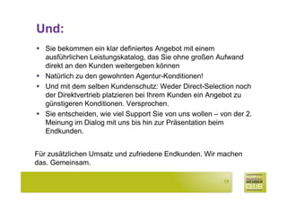 Und:
   Sie bekommen ein klar definiertes Angebot mit einem
   ausführlichen Leistungskatalog, das Sie ohne großen Aufwand
   direkt an den Kunden weitergeben können
   Natürlich zu den gewohnten Agentur-Konditionen!
   Und mit dem selben Kundenschutz: Weder Direct-Selection noch
   der Direktvertrieb platzieren bei Ihrem Kunden ein Angebot zu
   günstigeren Konditionen. Versprochen.
   Sie entscheiden, wie viel Support Sie von uns wollen – von der 2.
   Meinung im Dialog mit uns bis hin zur Präsentation beim
   Endkunden.


Für zusätzlichen Umsatz und zufriedene Endkunden. Wir machen
das. Gemeinsam.

                                                           15
 