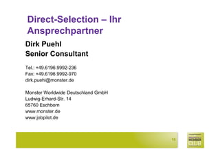 Direct-Selection – Ihr
Ansprechpartner
Dirk Puehl
Senior Consultant
Tel.: +49.6196.9992-236
Fax: +49.6196.9992-970
dirk.puehl@monster.de

Monster Worldwide Deutschland GmbH
Ludwig-Erhard-Str. 14
65760 Eschborn
www.monster.de
www.jobpilot.de



                                     16
 