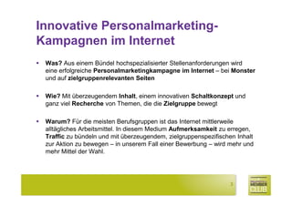 Innovative Personalmarketing-
Kampagnen im Internet
 Was? Aus einem Bündel hochspezialisierter Stellenanforderungen wird
 eine erfolgreiche Personalmarketingkampagne im Internet – bei Monster
 und auf zielgruppenrelevanten Seiten

 Wie? Mit überzeugendem Inhalt, einem innovativen Schaltkonzept und
 ganz viel Recherche von Themen, die die Zielgruppe bewegt

 Warum? Für die meisten Berufsgruppen ist das Internet mittlerweile
 alltägliches Arbeitsmittel. In diesem Medium Aufmerksamkeit zu erregen,
 Traffic zu bündeln und mit überzeugendem, zielgruppenspezifischen Inhalt
 zur Aktion zu bewegen – in unserem Fall einer Bewerbung – wird mehr und
 mehr Mittel der Wahl.




                                                                3
 