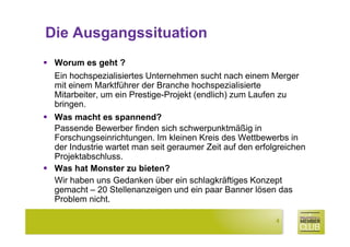 Die Ausgangssituation
 Worum es geht ?
 Ein hochspezialisiertes Unternehmen sucht nach einem Merger
 mit einem Marktführer der Branche hochspezialisierte
 Mitarbeiter, um ein Prestige-Projekt (endlich) zum Laufen zu
 bringen.
 Was macht es spannend?
 Passende Bewerber finden sich schwerpunktmäßig in
 Forschungseinrichtungen. Im kleinen Kreis des Wettbewerbs in
 der Industrie wartet man seit geraumer Zeit auf den erfolgreichen
 Projektabschluss.
 Was hat Monster zu bieten?
 Wir haben uns Gedanken über ein schlagkräftiges Konzept
 gemacht – 20 Stellenanzeigen und ein paar Banner lösen das
 Problem nicht.

                                                          4
 