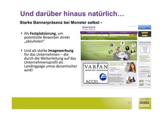 Und darüber hinaus natürlich…
Starke Bannerpräsenz bei Monster selbst -

  Als Festplatzierung, um
  potentielle Bewerber direkt
  „abzuholen“

  Und als starke Imagewerbung
  für das Unternehmen – die
  durch die Weiterleitung auf das
  Unternehmensprofil als
  Landingpage umso dynamischer
  wird!




                                            9
 