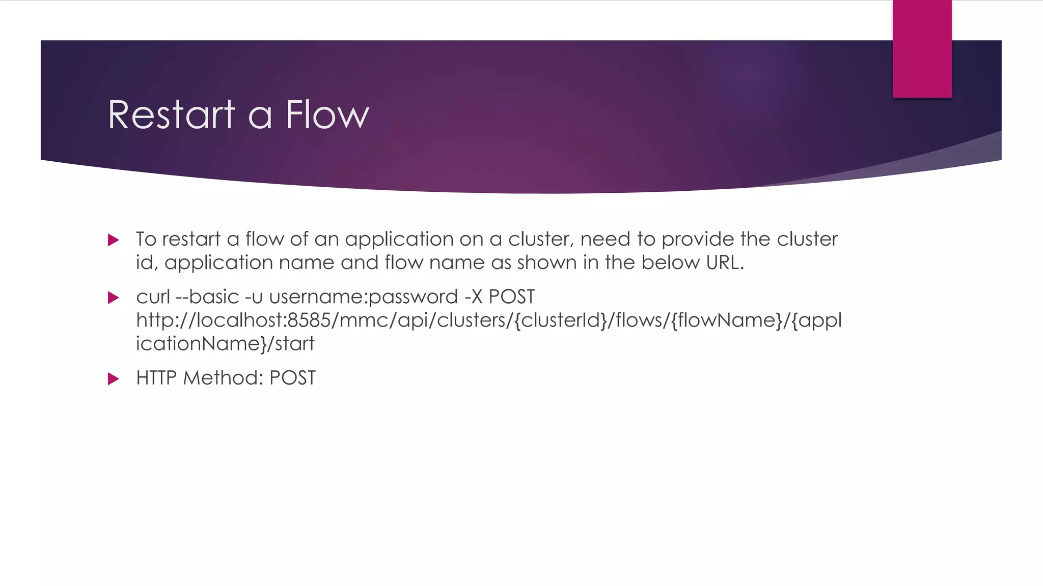Restart a Flow
 To restart a flow of an application on a cluster, need to provide the cluster
id, application name and flow name as shown in the below URL.
 curl --basic -u username:password -X POST
http://localhost:8585/mmc/api/clusters/{clusterId}/flows/{flowName}/{appl
icationName}/start
 HTTP Method: POST
 