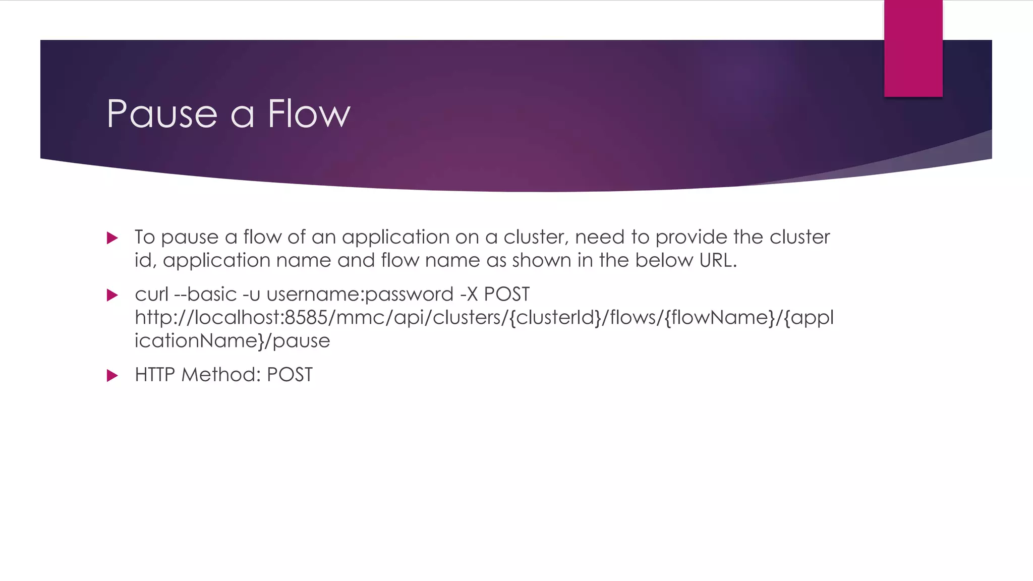 Pause a Flow
 To pause a flow of an application on a cluster, need to provide the cluster
id, application name and flow name as shown in the below URL.
 curl --basic -u username:password -X POST
http://localhost:8585/mmc/api/clusters/{clusterId}/flows/{flowName}/{appl
icationName}/pause
 HTTP Method: POST
 