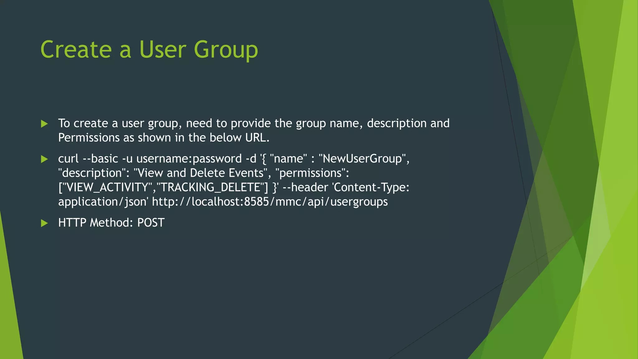 Create a User Group
 To create a user group, need to provide the group name, description and
Permissions as shown in the below URL.
 curl --basic -u username:password -d '{ "name" : "NewUserGroup",
"description": "View and Delete Events", "permissions":
["VIEW_ACTIVITY","TRACKING_DELETE"] }' --header 'Content-Type:
application/json' http://localhost:8585/mmc/api/usergroups
 HTTP Method: POST
 