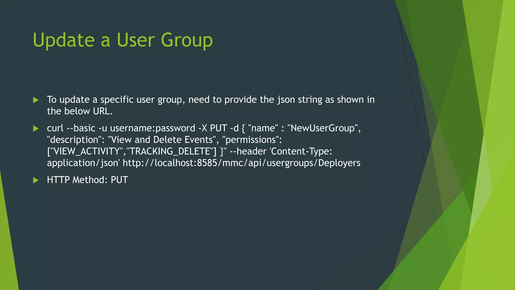 Update a User Group
 To update a specific user group, need to provide the json string as shown in
the below URL.
 curl --basic -u username:password -X PUT -d { "name" : "NewUserGroup",
"description": "View and Delete Events", "permissions":
["VIEW_ACTIVITY","TRACKING_DELETE"] }" --header 'Content-Type:
application/json' http://localhost:8585/mmc/api/usergroups/Deployers
 HTTP Method: PUT
 