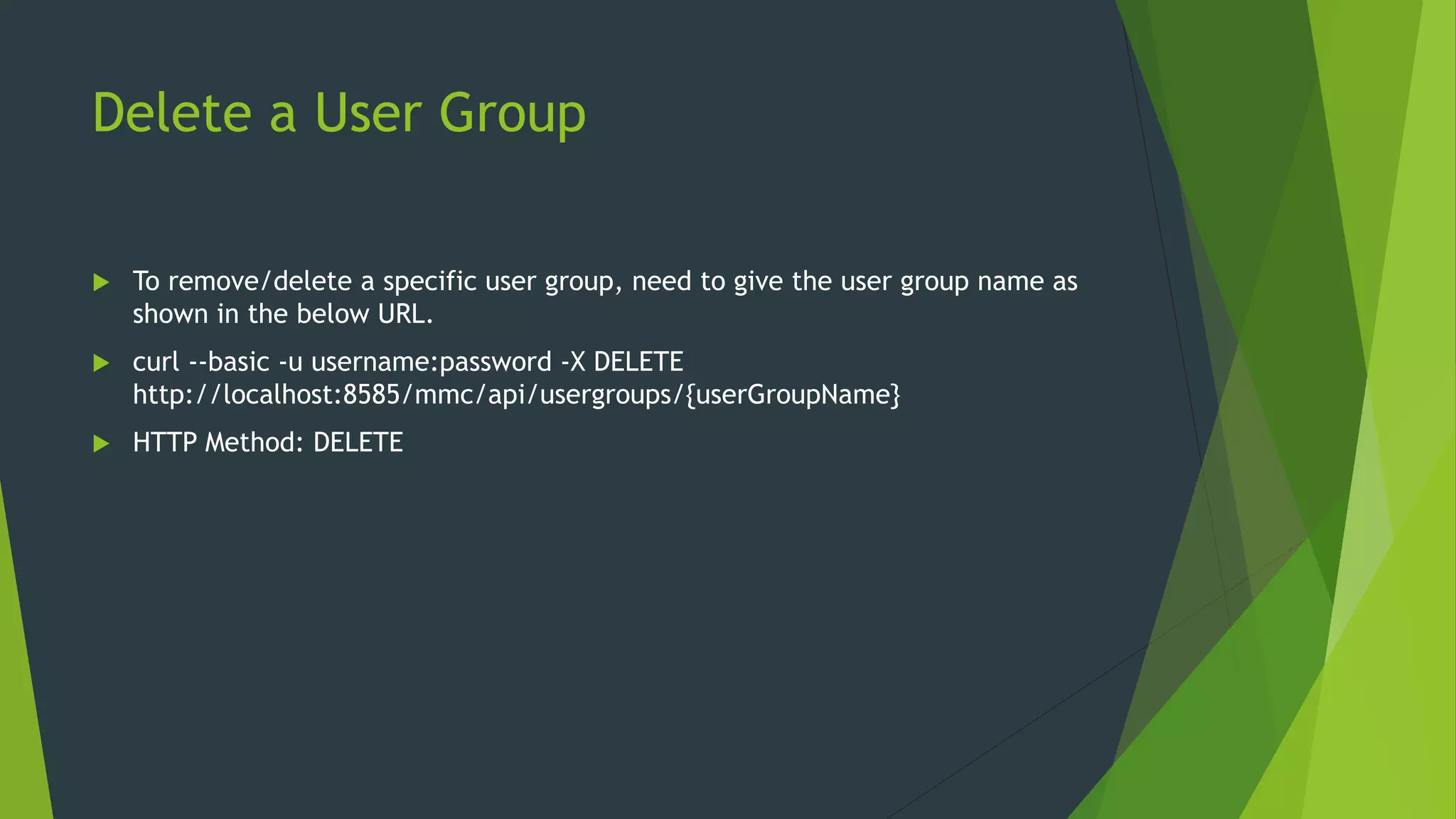 Delete a User Group
 To remove/delete a specific user group, need to give the user group name as
shown in the below URL.
 curl --basic -u username:password -X DELETE
http://localhost:8585/mmc/api/usergroups/{userGroupName}
 HTTP Method: DELETE
 