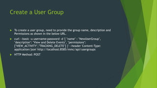 Create a User Group
 To create a user group, need to provide the group name, description and
Permissions as shown in the below URL.
 curl --basic -u username:password -d '{ "name" : "NewUserGroup",
"description": "View and Delete Events", "permissions":
["VIEW_ACTIVITY","TRACKING_DELETE"] }' --header 'Content-Type:
application/json' http://localhost:8585/mmc/api/usergroups
 HTTP Method: POST
 