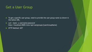 Get a User Group
 To get a specific user group, need to provide the user group name as shown in
the below URL.
 curl --basic -u username:password
http://localhost:8585/mmc/api/usergroups/{userGroupName}
 HTTP Method: GET
 