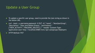 Update a User Group
 To update a specific user group, need to provide the json string as shown in
the below URL.
 curl --basic -u username:password -X PUT -d { "name" : "NewUserGroup",
"description": "View and Delete Events", "permissions":
["VIEW_ACTIVITY","TRACKING_DELETE"] }" --header 'Content-Type:
application/json' http://localhost:8585/mmc/api/usergroups/Deployers
 HTTP Method: PUT
 