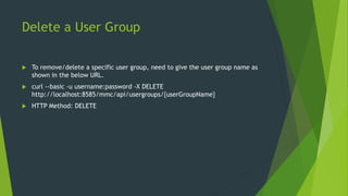 Delete a User Group
 To remove/delete a specific user group, need to give the user group name as
shown in the below URL.
 curl --basic -u username:password -X DELETE
http://localhost:8585/mmc/api/usergroups/{userGroupName}
 HTTP Method: DELETE
 