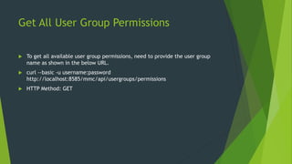 Get All User Group Permissions
 To get all available user group permissions, need to provide the user group
name as shown in the below URL.
 curl --basic -u username:password
http://localhost:8585/mmc/api/usergroups/permissions
 HTTP Method: GET
 