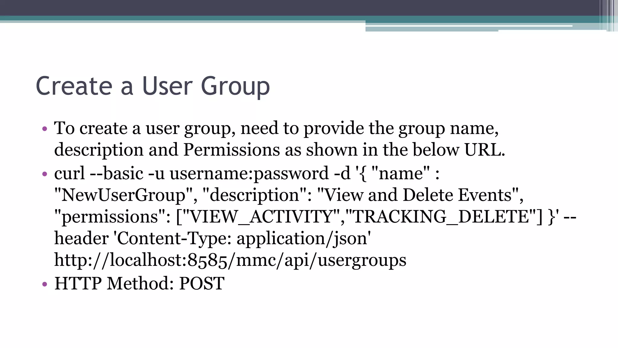 Create a User Group
• To create a user group, need to provide the group name,
description and Permissions as shown in the below URL.
• curl --basic -u username:password -d '{ "name" :
"NewUserGroup", "description": "View and Delete Events",
"permissions": ["VIEW_ACTIVITY","TRACKING_DELETE"] }' --
header 'Content-Type: application/json'
http://localhost:8585/mmc/api/usergroups
• HTTP Method: POST
 