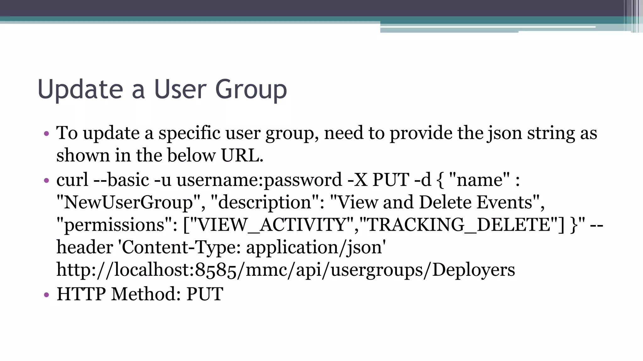 Update a User Group
• To update a specific user group, need to provide the json string as
shown in the below URL.
• curl --basic -u username:password -X PUT -d { "name" :
"NewUserGroup", "description": "View and Delete Events",
"permissions": ["VIEW_ACTIVITY","TRACKING_DELETE"] }" --
header 'Content-Type: application/json'
http://localhost:8585/mmc/api/usergroups/Deployers
• HTTP Method: PUT
 