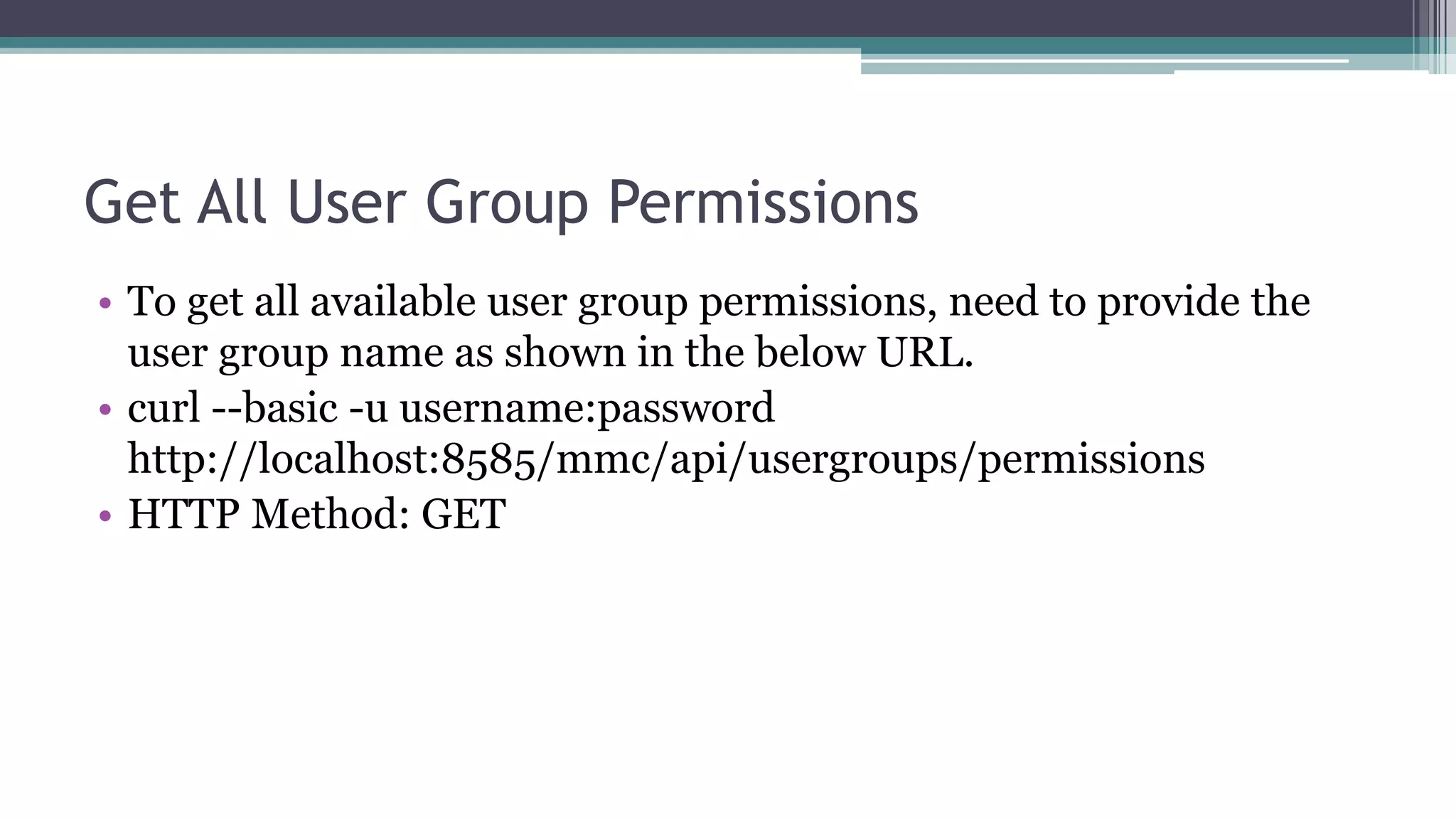 Get All User Group Permissions
• To get all available user group permissions, need to provide the
user group name as shown in the below URL.
• curl --basic -u username:password
http://localhost:8585/mmc/api/usergroups/permissions
• HTTP Method: GET
 