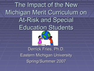 The Impact of the NewThe Impact of the New
Michigan Merit Curriculum onMichigan Merit Curriculum on
At-Risk and SpecialAt-Risk and Special
Education StudentsEducation Students
Derrick Fries, Ph.D.Derrick Fries, Ph.D.
Eastern Michigan UniversityEastern Michigan University
Spring/Summer 2007Spring/Summer 2007
 
