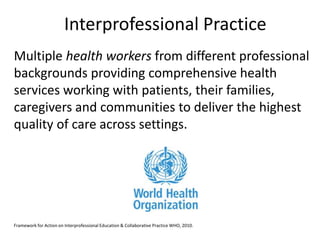 Interprofessional Practice 
Multiple health workers from different professional 
backgrounds providing comprehensive health 
services working with patients, their families, 
caregivers and communities to deliver the highest 
quality of care across settings. 
Framework for Action on Interprofessional Education & Collaborative Practice WHO, 2010. 
 