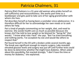 Patricia Chalmers, 31 
Patricia (Pat) Chalmers is a 31-year-old woman who prides herself on 
self-sufficiency and resourcefulness. She works part-time as a 
bookkeeper and gets paid to take care of her aging grandmother with 
whom she lives. 
Pat describes herself as having been a caretaker since adolescence. It is 
therefore difficult for her to acknowledge her own needs or to seek 
others for help. 
Pat is tired of people commenting on her weight, diet, and need to 
exercise. She avoids health care as much as possible because she 
knows she’ll be told to lose weight or be blamed for “being fat” (her 
words). “I know what risks I face” she says. “But I’ve tried everything 
and nothing works. I’ve accepted my size and would like others to 
respect that.” 
Pat found herself in the ED with a broken ankle several months ago. 
The break was significant enough to require surgery. Labs revealed 
elevated glucose levels and surgery was put off until further tests could 
be done to determine whether Pat might have diabetes. When asked 
about this possibility, Pat reacted strongly. “I don’t have the time or 
money for diabetes,” she explained. 
 