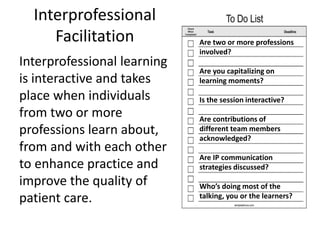 Interprofessional 
Facilitation 
Interprofessional learning 
is interactive and takes 
place when individuals 
from two or more 
professions learn about, 
from and with each other 
to enhance practice and 
improve the quality of 
patient care. 
Are two or more professions 
involved? 
Are you capitalizing on 
learning moments? 
Is the session interactive? 
Are contributions of 
different team members 
acknowledged? 
Are IP communication 
strategies discussed? 
Who’s doing most of the 
talking, you or the learners? 
 