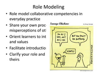 Role Modeling 
• Role model collaborative competencies in 
everyday practice 
• Share your own process – what were your 
misperceptions of other professions 
• Orient learners to interprofessional principles 
and values 
• Facilitate introductions 
• Clarify your role and have learners identify 
theirs 
 