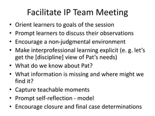 Facilitate IP Team Meeting 
• Orient learners to goals of the session 
• Prompt learners to discuss their observations 
• Encourage a non-judgmental environment 
• Make interprofessional learning explicit (e. g. let’s 
get the [discipline] view of Pat’s needs) 
• What do we know about Pat? 
• What information is missing and where might we 
find it? 
• Capture teachable moments 
• Prompt self-reflection - model 
• Encourage closure and final case determinations 
 